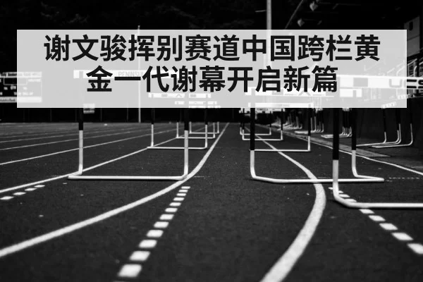 谢文骏挥别赛道中国跨栏黄金一代谢幕开启新篇