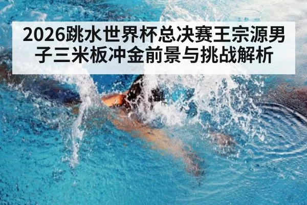 2026跳水世界杯总决赛王宗源男子三米板冲金前景与挑战解析
