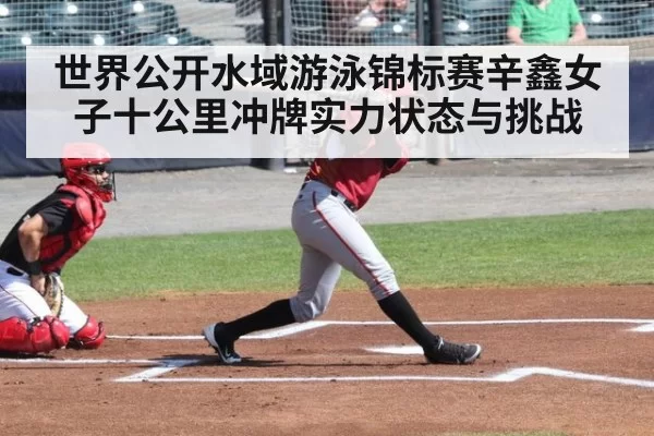 世界公开水域游泳锦标赛辛鑫女子十公里冲牌实力状态与挑战
